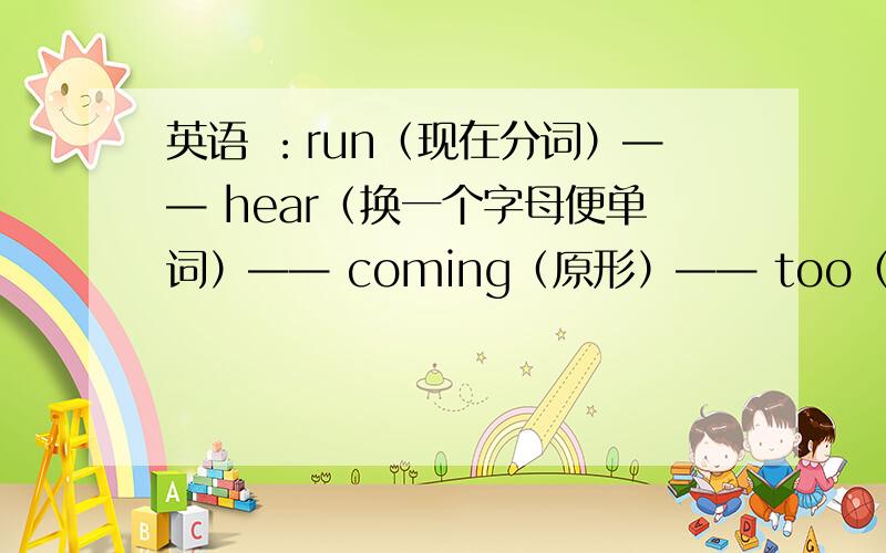 英语 ：run（现在分词）—— hear（换一个字母便单词）—— coming（原形）—— too（同音词）—— sheep（单数）—— sleep（过去式）—— day（反义词）—— fly（第三人称单数）——把圆沿着