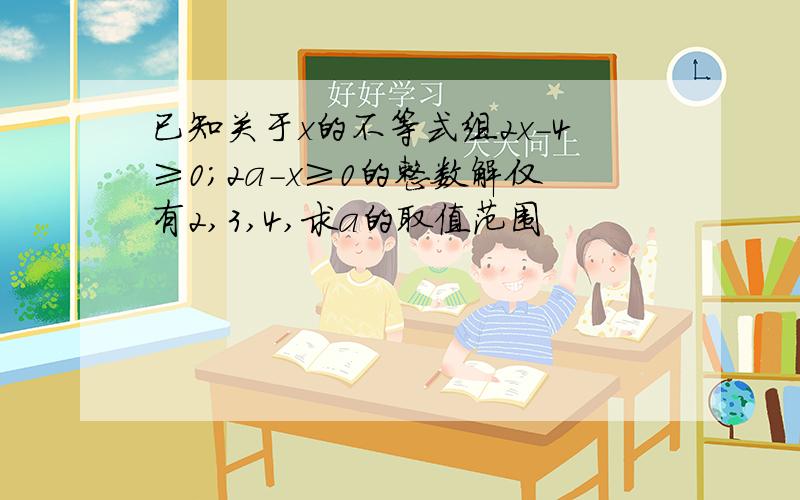 已知关于x的不等式组2x-4≥0;2a-x≥0的整数解仅有2,3,4,求a的取值范围