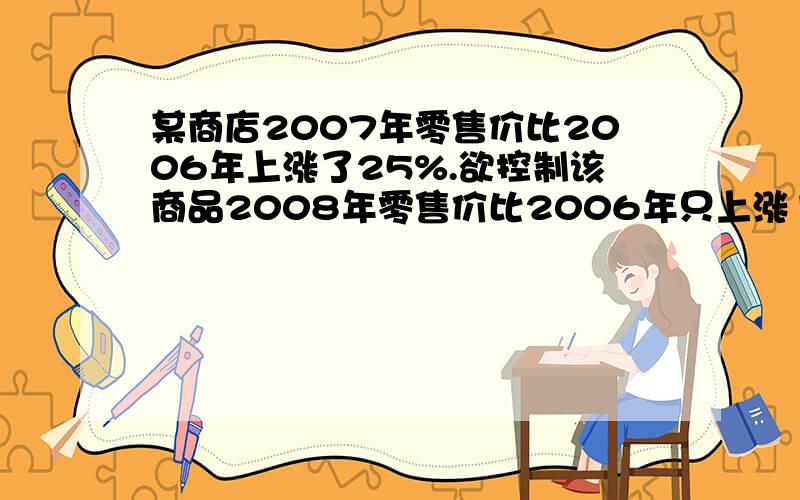 某商店2007年零售价比2006年上涨了25%.欲控制该商品2008年零售价比2006年只上涨10%,则2008年应比2007...某商店2007年零售价比2006年上涨了25%.欲控制该商品2008年零售价比2006年只上涨10%,则2008年应比2