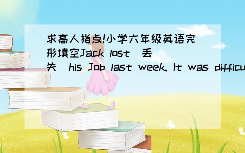 求高人指点!小学六年级英语完形填空Jack lost(丢失)his Job last week. It was difficult for him to find another  1 . 2    told him that it was possible（可能的） to get a new one in a town two hundred kilometers  3  . He decided to