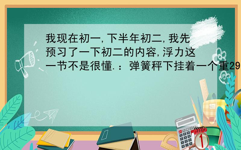 我现在初一,下半年初二,我先预习了一下初二的内容,浮力这一节不是很懂.：弹簧秤下挂着一个重29.4N的无题,把它一半浸在水中,弹簧秤的示数为24.5N,如果将无题全部没入水中,弹簧秤示数应是