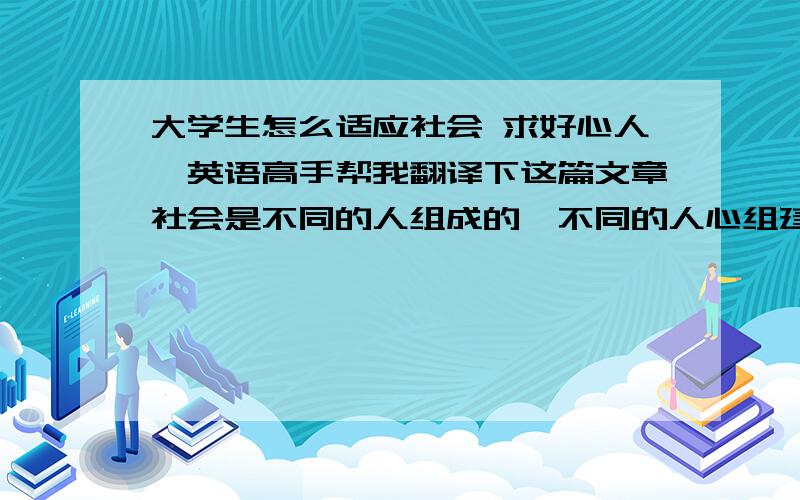 大学生怎么适应社会 求好心人,英语高手帮我翻译下这篇文章社会是不同的人组成的,不同的人心组建了一个江湖,大学生适应社会需要一个过程,一般需要两年,长者三年以上.如何尽快适应社会