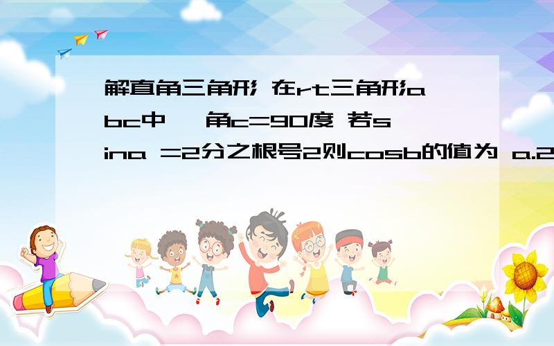 解直角三角形 在rt三角形abc中, 角c=90度 若sina =2分之根号2则cosb的值为 a.2分之一 b.二分之根号二