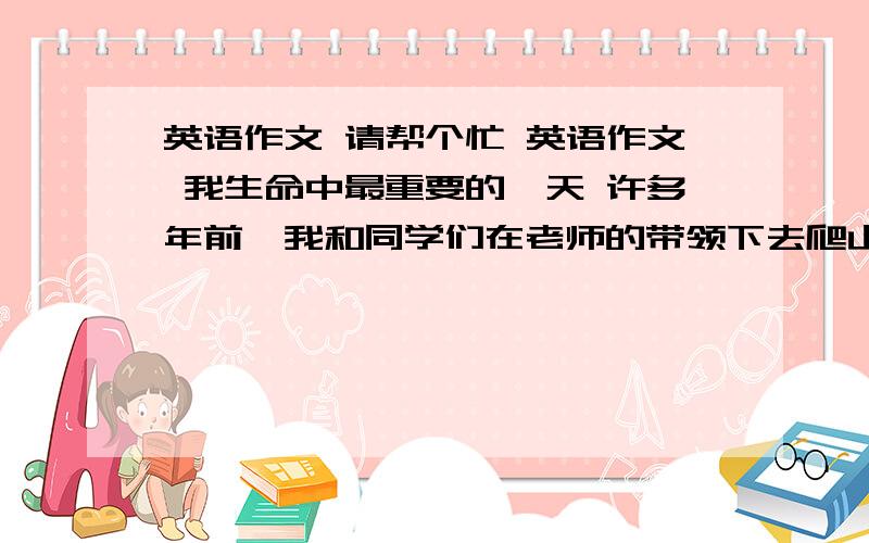 英语作文 请帮个忙 英语作文 我生命中最重要的一天 许多年前,我和同学们在老师的带领下去爬山.到了山脚下,我们开始爬山.但是很爬山很艰难,更让我体会到了友谊的可贵.记得在一险处我差