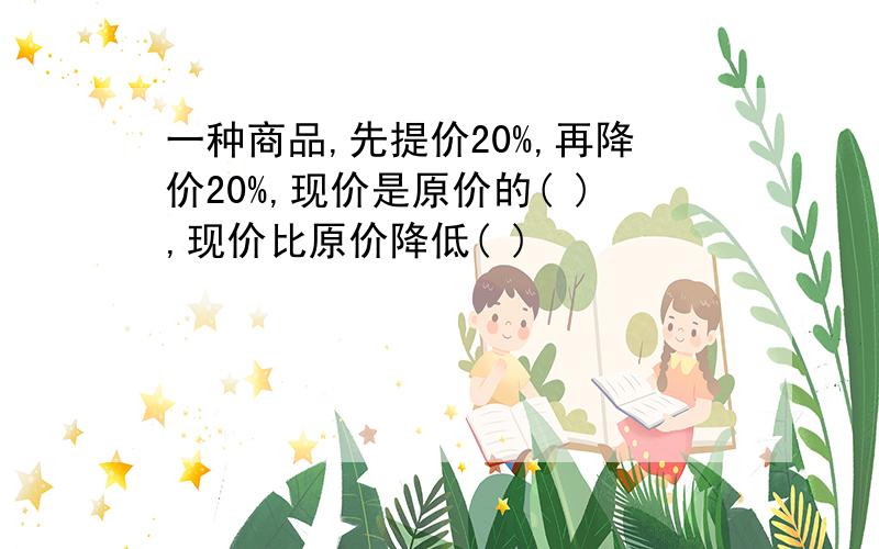 一种商品,先提价20%,再降价20%,现价是原价的( ),现价比原价降低( )