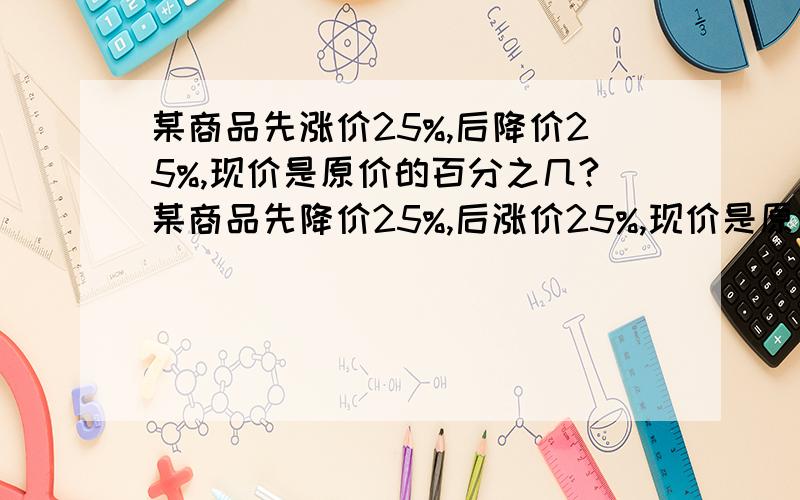 某商品先涨价25%,后降价25%,现价是原价的百分之几?某商品先降价25%,后涨价25%,现价是原价的百分之几?某商品先涨价25%后恢复原价,必须降价百分之几?某商品先降价25%后恢复原价,必须涨价百分