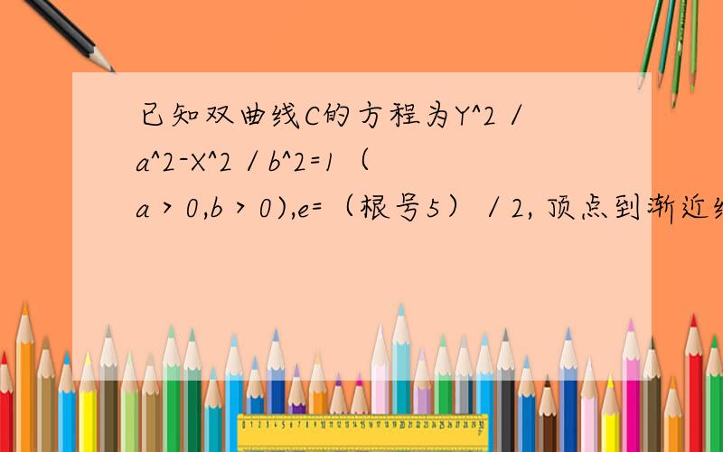 已知双曲线C的方程为Y^2／a^2-X^2／b^2=1（a＞0,b＞0),e=（根号5）／2, 顶点到渐近线距离为（2倍根号5已知双曲线C的方程为Y^2／a^2-X^2／b^2=1（a＞0,b＞0),e=（根号5）／2,顶点到渐近线距离为（2倍根