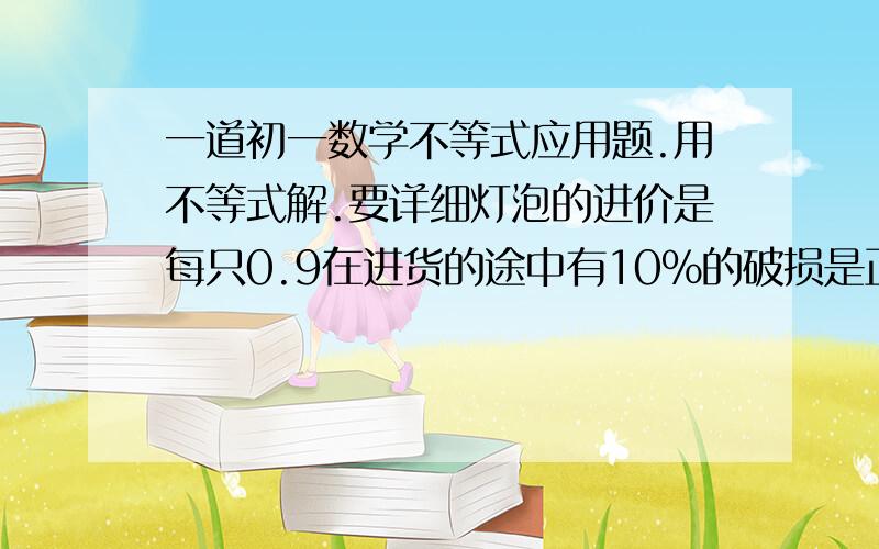 一道初一数学不等式应用题.用不等式解.要详细灯泡的进价是每只0.9在进货的途中有10%的破损是正常破损那么商家把售价至少定为多少才可避免亏本《不等式解》