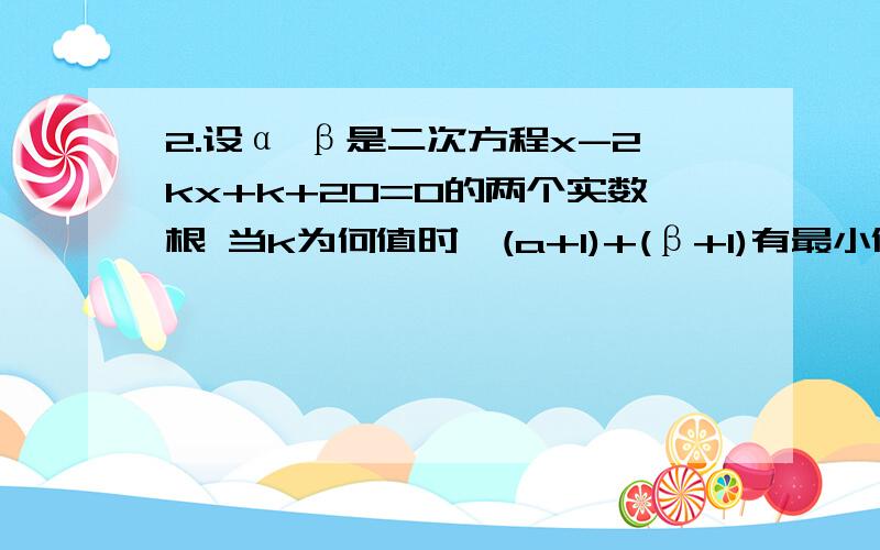 2.设α β是二次方程x-2kx+k+20=0的两个实数根 当k为何值时,(a+1)+(β+1)有最小值