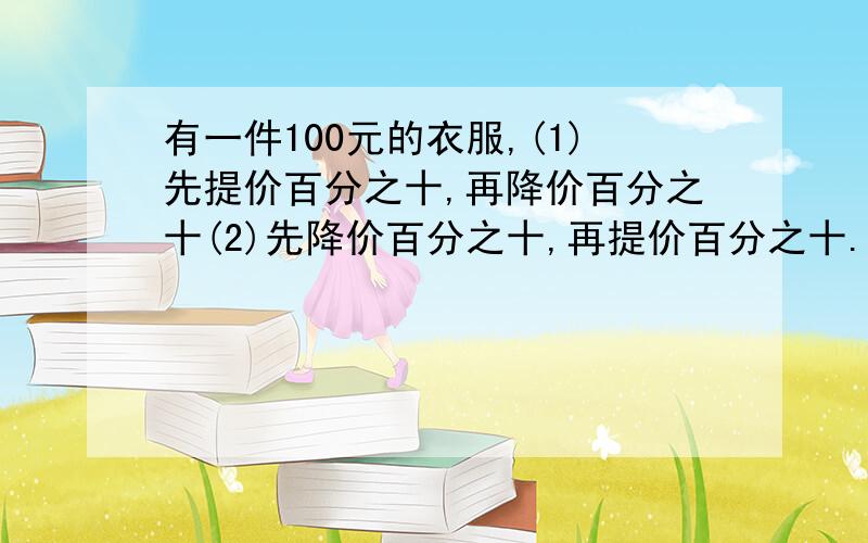 有一件100元的衣服,(1)先提价百分之十,再降价百分之十(2)先降价百分之十,再提价百分之十.最后的价钱是不是一样的?如果不是,哪个高,哪个低?