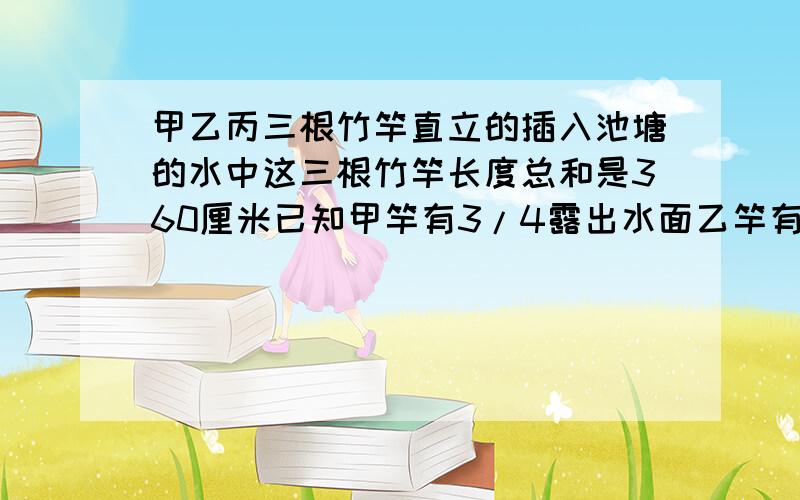 甲乙丙三根竹竿直立的插入池塘的水中这三根竹竿长度总和是360厘米已知甲竿有3/4露出水面乙竿有4/7露出水面竿有2/5露出水面.这个池塘的水有多深?急!