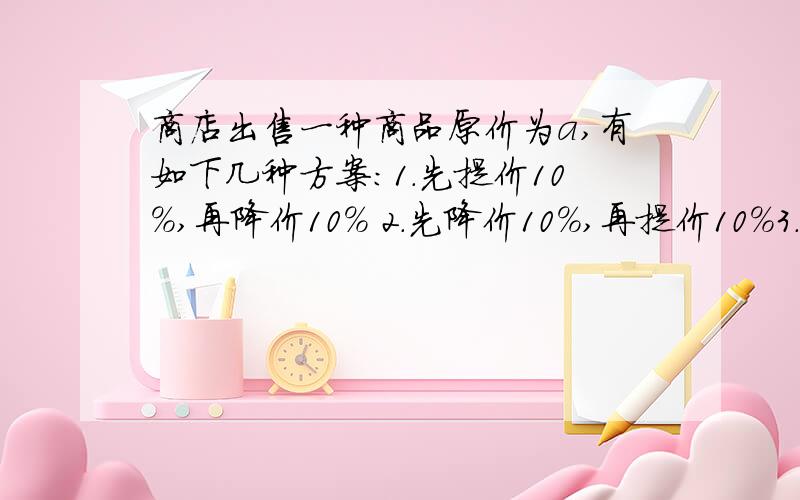 商店出售一种商品原价为a,有如下几种方案：1.先提价10％,再降价10％ 2.先降价10％,再提价10％3.先提价20％,再降价20％.问用这三种方案调价的结果是否一样?最后是不是都恢复了原价?