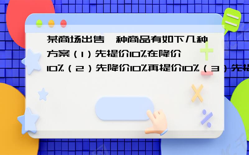 某商场出售一种商品有如下几种方案（1）先提价10%在降价10%（2）先降价10%再提价10%（3）先提价20%在降价20%。问这三种方案调价的结果是否一样？前后是不是恢复了原价