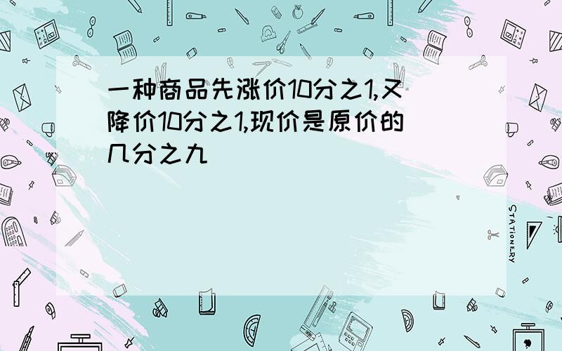 一种商品先涨价10分之1,又降价10分之1,现价是原价的几分之九