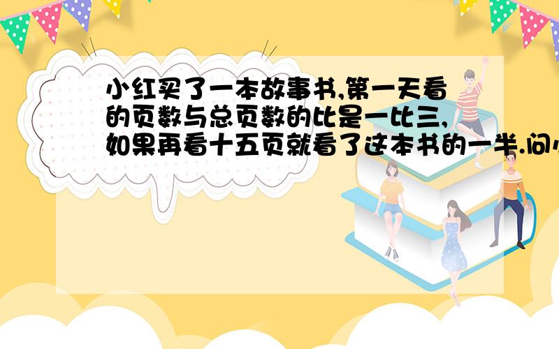 小红买了一本故事书,第一天看的页数与总页数的比是一比三,如果再看十五页就看了这本书的一半.问小红故事书总共有多少页