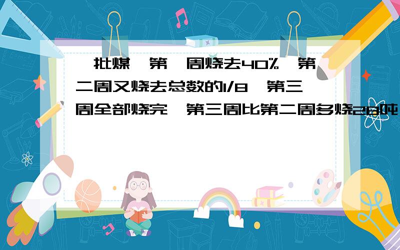 一批煤,第一周烧去40%,第二周又烧去总数的1/8,第三周全部烧完,第三周比第二周多烧28吨,第一周烧了多