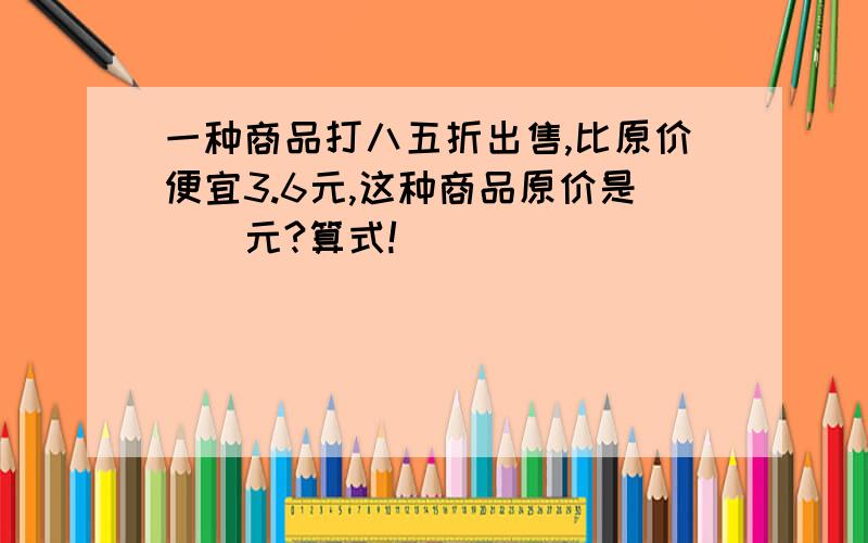 一种商品打八五折出售,比原价便宜3.6元,这种商品原价是（）元?算式!