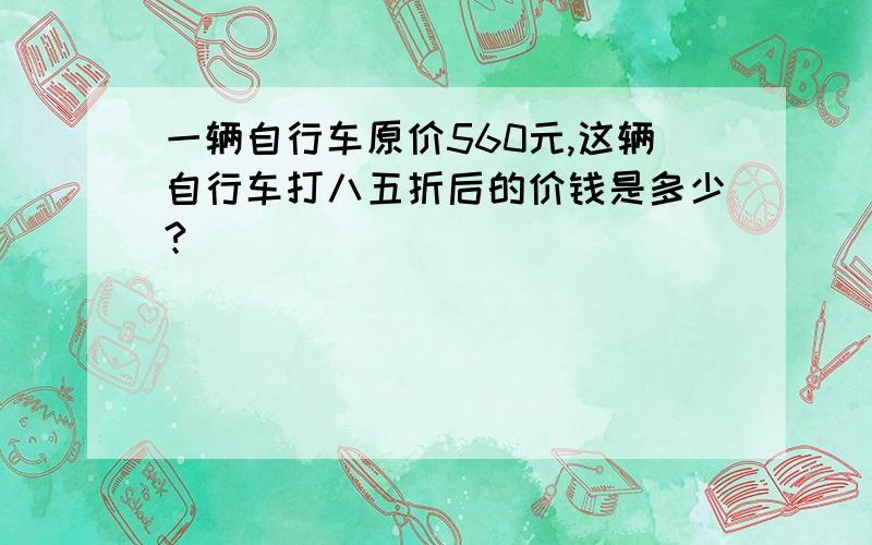 一辆自行车原价560元,这辆自行车打八五折后的价钱是多少?