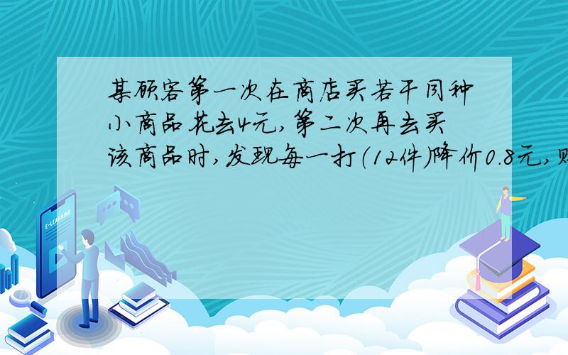 某顾客第一次在商店买若干同种小商品花去4元,第二次再去买该商品时,发现每一打（12件）降价0.8元,购买一