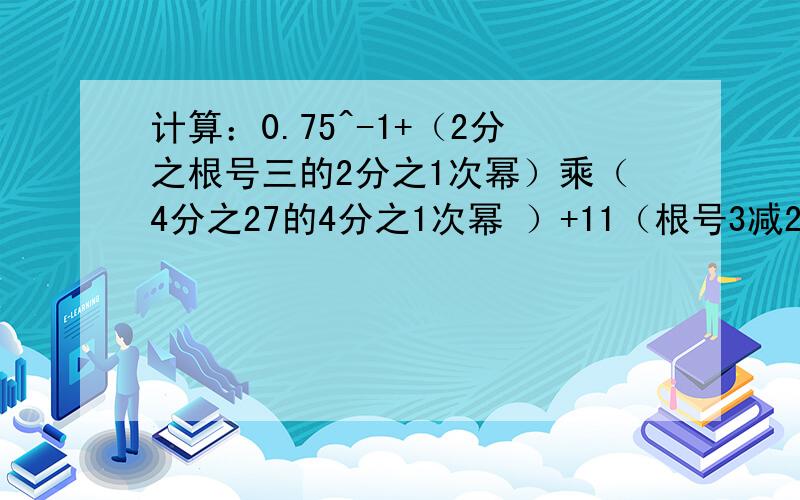 计算：0.75^-1+（2分之根号三的2分之1次幂）乘（4分之27的4分之1次幂 ）+11（根号3减2）的负1次幂+（3百分之1）的负2分之1次幂+4的4分之1次幂+根号下（5减去2倍根号6）