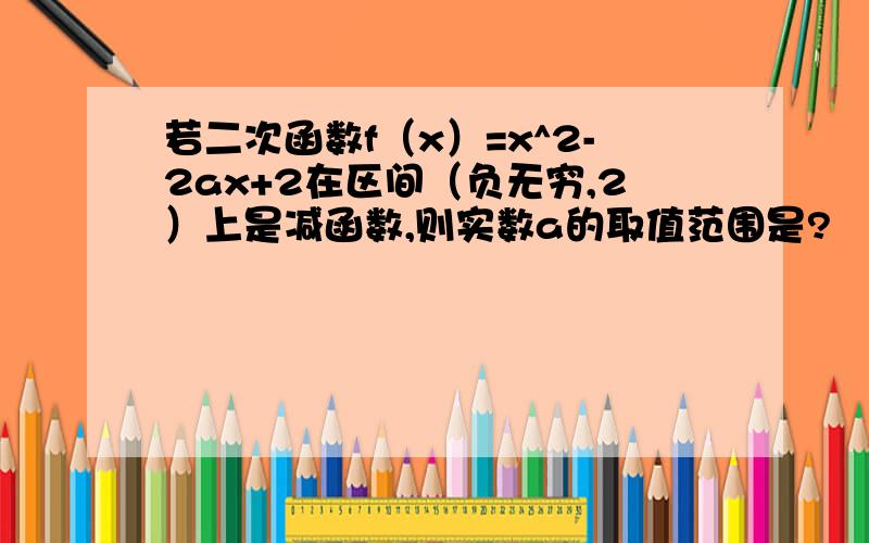 若二次函数f（x）=x^2-2ax+2在区间（负无穷,2）上是减函数,则实数a的取值范围是?