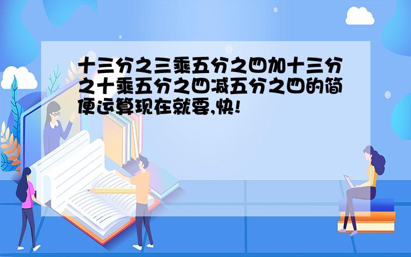 十三分之三乘五分之四加十三分之十乘五分之四减五分之四的简便运算现在就要,快!