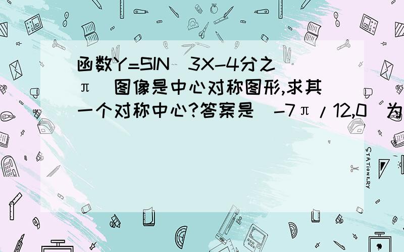 函数Y=SIN(3X-4分之π）图像是中心对称图形,求其一个对称中心?答案是（-7π/12,0)为什么啊