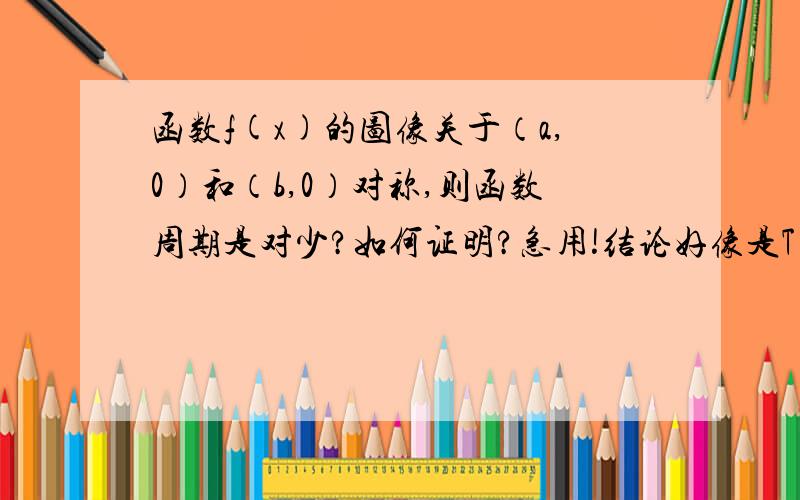 函数f(x)的图像关于（a,0）和（b,0）对称,则函数周期是对少?如何证明?急用!结论好像是T=2（b-a）,