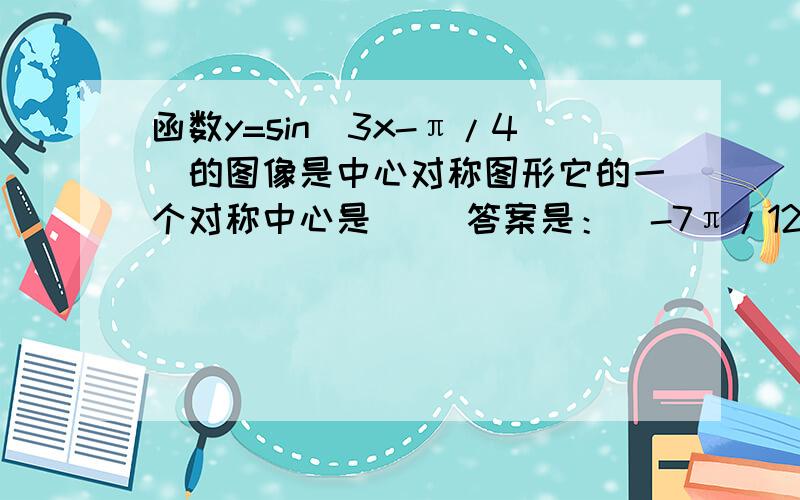 函数y=sin(3x-π/4)的图像是中心对称图形它的一个对称中心是（ ）答案是：（-7π/12,0）求具体过程是什么