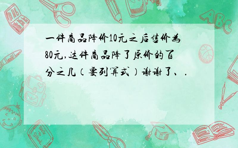 一件商品降价10元之后售价为80元,这件商品降了原价的百分之几（要列算式）谢谢了、.