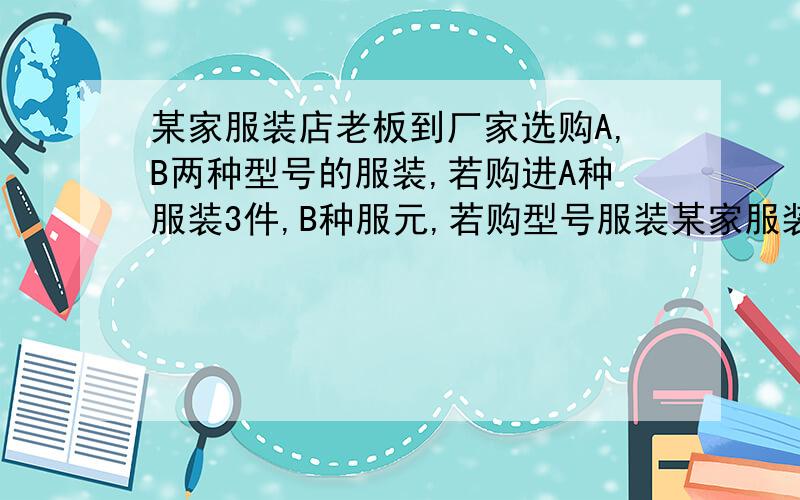 某家服装店老板到厂家选购A,B两种型号的服装,若购进A种服装3件,B种服元,若购型号服装某家服装店老板到厂家选购A,B两种型号的服装,若购进A种服装9件,B种服装10件,需要1810元,若购进A种型号