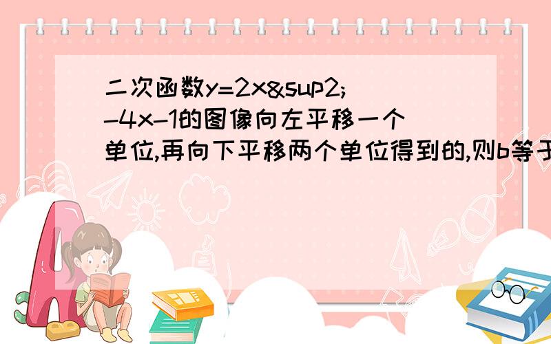 二次函数y=2x²-4x-1的图像向左平移一个单位,再向下平移两个单位得到的,则b等于多少c等于多少