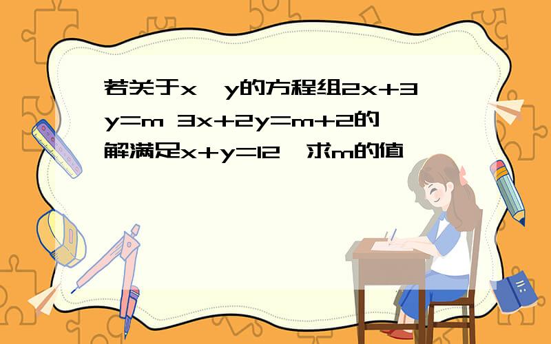 若关于x,y的方程组2x+3y=m 3x+2y=m+2的解满足x+y=12,求m的值