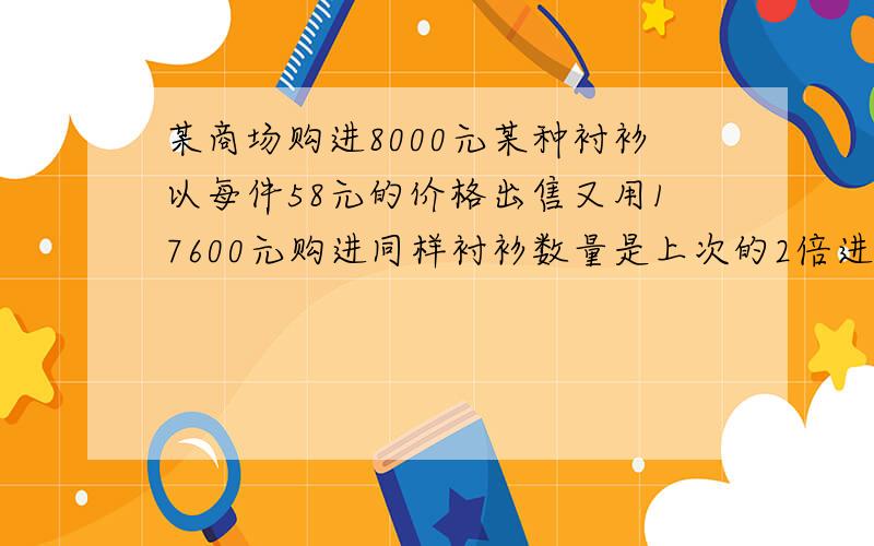 某商场购进8000元某种衬衫以每件58元的价格出售又用17600元购进同样衬衫数量是上次的2倍进价多了4元,仍以每件每件58元出售,求盈利多少元?