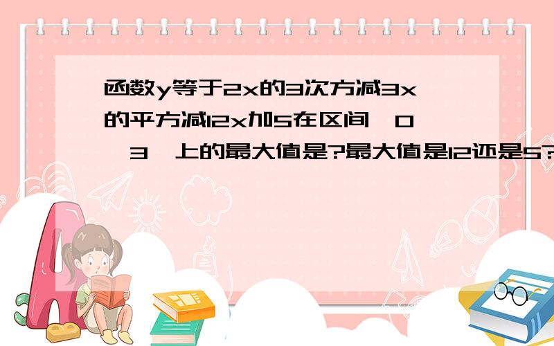 函数y等于2x的3次方减3x的平方减12x加5在区间〔0,3〕上的最大值是?最大值是12还是5?请写明过程.,