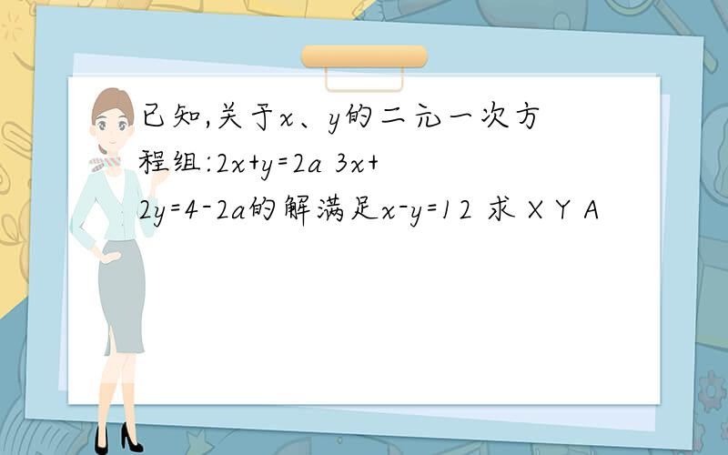 已知,关于x、y的二元一次方程组:2x+y=2a 3x+2y=4-2a的解满足x-y=12 求 X Y A