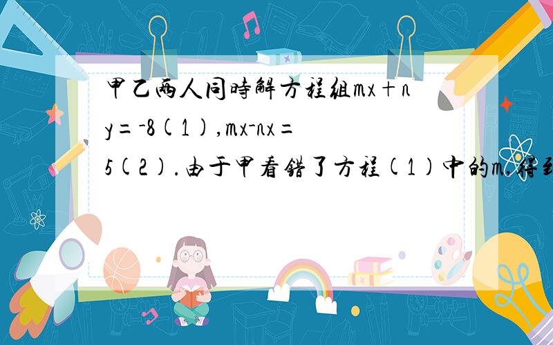 甲乙两人同时解方程组mx+ny=-8(1),mx-nx=5(2).由于甲看错了方程(1)中的m,得到的解是X=4 Y=2,乙看错了方