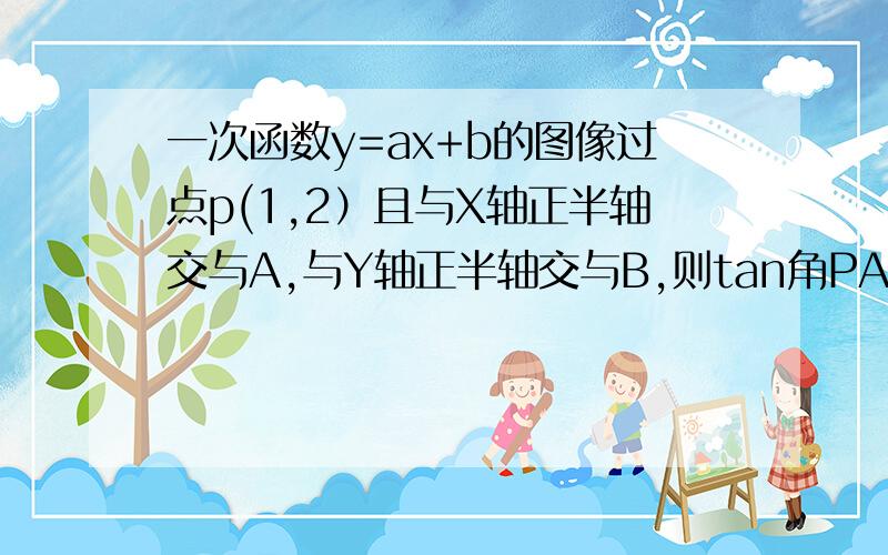 一次函数y=ax+b的图像过点p(1,2）且与X轴正半轴交与A,与Y轴正半轴交与B,则tan角PAO=什么,则点B的坐标是