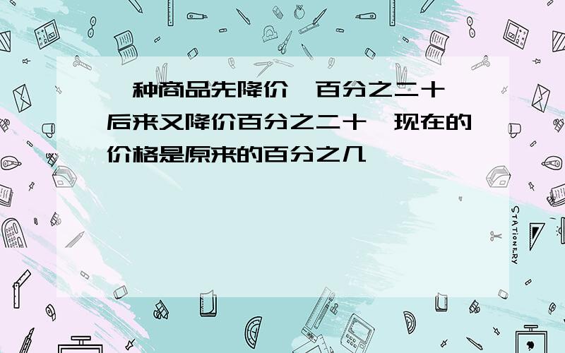 一种商品先降价,百分之二十,后来又降价百分之二十,现在的价格是原来的百分之几