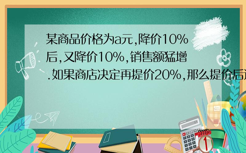 某商品价格为a元,降价10%后,又降价10%,销售额猛增.如果商店决定再提价20%,那么提价后这种商品价格为方程解复制别的人那么就别来了，