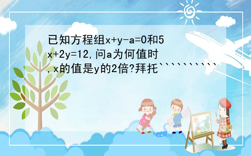 已知方程组x+y-a=0和5x+2y=12,问a为何值时,x的值是y的2倍?拜托``````````