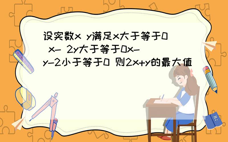 设实数x y满足x大于等于0 x- 2y大于等于0x- y-2小于等于0 则2x+y的最大值