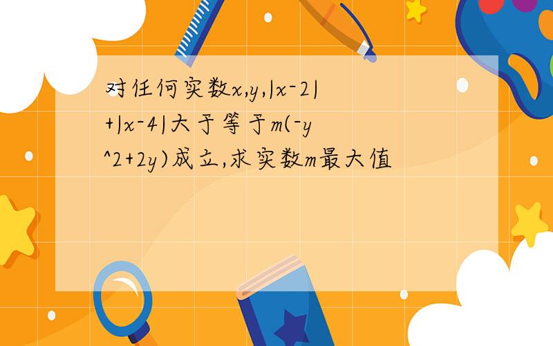 对任何实数x,y,|x-2|+|x-4|大于等于m(-y^2+2y)成立,求实数m最大值