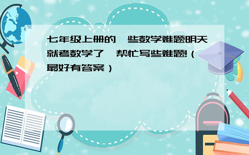 七年级上册的一些数学难题明天就考数学了,帮忙写些难题!（最好有答案）