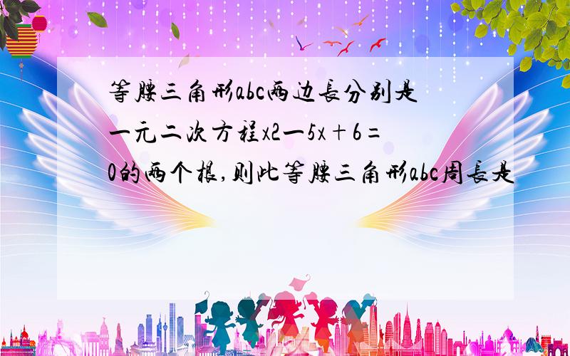 等腰三角形abc两边长分别是一元二次方程x2一5x+6=0的两个根,则此等腰三角形abc周长是