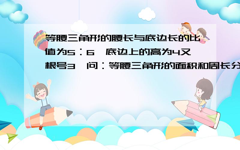 等腰三角形的腰长与底边长的比值为5：6,底边上的高为4又根号3,问：等腰三角形的面积和周长分别是多少要完整的回答