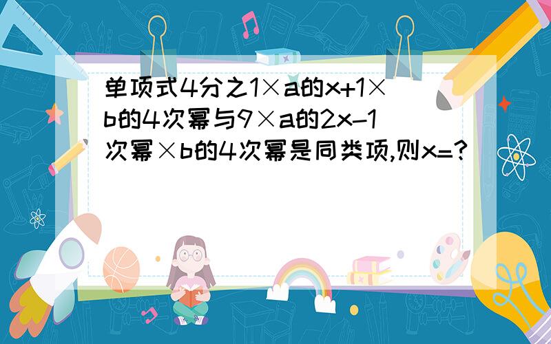 单项式4分之1×a的x+1×b的4次幂与9×a的2x-1次幂×b的4次幂是同类项,则x=?