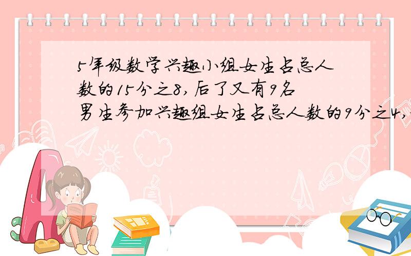 5年级数学兴趣小组女生占总人数的15分之8,后了又有9名男生参加兴趣组女生占总人数的9分之4,求现在男生