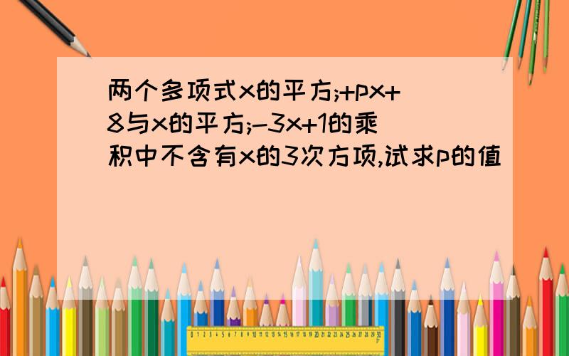 两个多项式x的平方;+px+8与x的平方;-3x+1的乘积中不含有x的3次方项,试求p的值