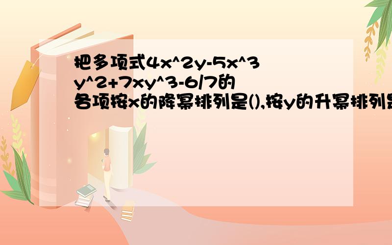 把多项式4x^2y-5x^3y^2+7xy^3-6/7的各项按x的降幂排列是(),按y的升幂排列是（）